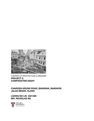  
 
 
 
 
 
 
 
 
 
 
 
 
 
 
 
 
 
 
 
 
 
 
 
 
 
 
 
 
 
 
THEORIES OF ARCHITECTURE & URBANISM 
PROJECT 2: 
COMPARATIVE ESSAY 
 
 
CHAROEN KRUNG ROAD, BANGRAK, BANGKOK 
JALAN BESAR, KLANG  
 
LOONG BO LIN 0321469 
MR. NICHOLAS NG 
 
   
 