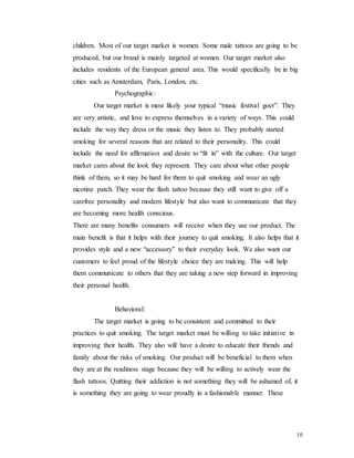 10
children. Most of our target market is women. Some male tattoos are going to be
produced, but our brand is mainly targeted at women. Our target market also
includes residents of the European general area. This would specifically be in big
cities such as Amsterdam, Paris, London, etc.
Psychographic:
Our target market is most likely your typical “music festival goer”. They
are very artistic, and love to express themselves in a variety of ways. This could
include the way they dress or the music they listen to. They probably started
smoking for several reasons that are related to their personality. This could
include the need for affirmation and desire to “fit in” with the culture. Our target
market cares about the look they represent. They care about what other people
think of them, so it may be hard for them to quit smoking and wear an ugly
nicotine patch. They wear the flash tattoo because they still want to give off a
carefree personality and modern lifestyle but also want to communicate that they
are becoming more health conscious.
There are many benefits consumers will receive when they use our product. The
main benefit is that it helps with their journey to quit smoking. It also helps that it
provides style and a new “accessory” to their everyday look. We also want our
customers to feel proud of the lifestyle choice they are making. This will help
them communicate to others that they are taking a new step forward in improving
their personal health.
Behavioral:
The target market is going to be consistent and committed to their
practices to quit smoking. The target market must be willing to take initiative in
improving their health. They also will have a desire to educate their friends and
family about the risks of smoking. Our product will be beneficial to them when
they are at the readiness stage because they will be willing to actively wear the
flash tattoos. Quitting their addiction is not something they will be ashamed of, it
is something they are going to wear proudly in a fashionable manner. These
 
