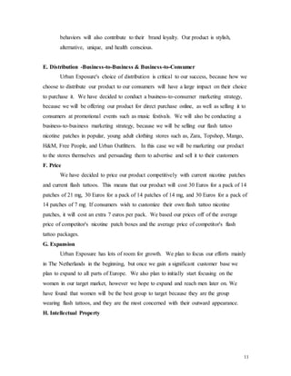 11
behaviors will also contribute to their brand loyalty. Our product is stylish,
alternative, unique, and health conscious.
E. Distribution -Business-to-Business & Business-to-Consumer
Urban Exposure's choice of distribution is critical to our success, because how we
choose to distribute our product to our consumers will have a large impact on their choice
to purchase it. We have decided to conduct a business-to-consumer marketing strategy,
because we will be offering our product for direct purchase online, as well as selling it to
consumers at promotional events such as music festivals. We will also be conducting a
business-to-business marketing strategy, because we will be selling our flash tattoo
nicotine patches in popular, young adult clothing stores such as, Zara, Topshop, Mango,
H&M, Free People, and Urban Outfitters. In this case we will be marketing our product
to the stores themselves and persuading them to advertise and sell it to their customers
F. Price
We have decided to price our product competitively with current nicotine patches
and current flash tattoos. This means that our product will cost 30 Euros for a pack of 14
patches of 21 mg, 30 Euros for a pack of 14 patches of 14 mg, and 30 Euros for a pack of
14 patches of 7 mg. If consumers wish to customize their own flash tattoo nicotine
patches, it will cost an extra 7 euros per pack. We based our prices off of the average
price of competitor's nicotine patch boxes and the average price of competitor's flash
tattoo packages.
G. Expansion
Urban Exposure has lots of room for growth. We plan to focus our efforts mainly
in The Netherlands in the beginning, but once we gain a significant customer base we
plan to expand to all parts of Europe. We also plan to initially start focusing on the
women in our target market, however we hope to expand and reach men later on. We
have found that women will be the best group to target because they are the group
wearing flash tattoos, and they are the most concerned with their outward appearance.
H. Intellectual Property
 
