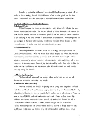 12
In order to protect the intellectual property of Urban Exposure, a patent will be
made for the technology behind the combination of the nicotine patch and the flash
tattoo. A trademark will also be bought to protect Urban Exposure's brand equity.
IV. Points of Parity and Points of Difference
A. Points of Parity
Urban Exposure can compete in the nicotine patch industry by offering the same
features that competitors offer. The patches offered by Urban Exposure will contain the
same nicotine dosage amounts as competitor patches, and will therefore allow consumers
to quit smoking in the same amount of time claimed by competitors. Urban Exposure can
also compete in the flash tattoo industry by offering the same stylish designs as other
competitors, as well as the easy flash tattoo application process.
B. Points of Difference
No other product on the market offers the technology or design features that
Urban Exposure delivers. With our stylish flash tattoo designs and option for personal
customization, consumers are able to create a flash tattoo that fits their style. These
uniquely customizable tattoos, combined with our nicotine patch technology, allows our
consumers to show the world they're trying to quit smoking rather than trying to hide the
boring nicotine patches that our competitors offer. Urban Exposure has made quitting
smoking trendy and popular.
V. Marketing Campaign
We have already discussed our product, place, and pricing, so now we will
discuss our promotion, packaging, and people.
A. Promotion and Advertising
We will advertise our product by placing ads in young adult magazines focused
on fashion and health such as, Glamour, Vogue, Cosmopolitan, and Women's Health. By
advertising in Glamour we hope to reach 263,000 readers and by advertising in Vogue we
hope to reach 284,000 readers (condenastinternational). Bases on these readership
statistics, we estimate that we will reach around 240,000 readers through our ads in
Cosmopolitan, and an additional 220,000 readers through our ads in Women's
Health. Urban Exposure will sponsor music festivals, as well as design facebook ads,
spotify ads, youtub ads, and posters to be put in train stations and bus stops. Urban
 