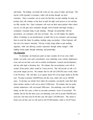 14
and trendy. The feelings our brand will evoke are: fun, peace of mind, and beauty. The
top tier of the pyramid is resonance, which will develop through our loyal
customers. Once a consumer sees in week one that they can quit smoking by using our
product, they will continue to buy from us until the eight week process is over and they
are fully nicotine free. Since consumers will wear our flash tattoo patches where others
can see, we will gain more consumers through word of mouth and begin creating a
community of people trying to quit smoking. Through our partnership with the
government, our consumers will trust our brand. Also, we will display the negative
effects of smoking in our advertisements to instill fear in our consumers and encourage
them to avoid this future by quitting smoking using our product. Urban Exposure will
stay true to its mission statement, "striving to help young adults to quit smoking
cigarettes, while also allowing creative expression through artistic designs", while
building brand equity through marketing and partnerships.
VII. Financials
To determine our breakeven point we must consider all of our costs, which
include our yearly costs such as production costs, marketing costs, website maintenance
costs; and our one time costs such as website development, research and development,
and any other legal or licensing fees. We estimate that our production costs will be
around .50 per patch, which would be 7 euros per box. This will provide us with a 23
euro profit margin per box. We estimate that we will sell 2,902,962 euros worth, which
is 96,756 boxes. This will allow us to capture about 10% of our target market in the first
year. We plan to produce 100,000 boxes the first year, which will cost us 700,000
euros. To develop our website from which the consumers can directly order their flash
tattoo nicotine patches it will cost us about 15,000 euros. We estimate that our yearly
website maintenance will cost around 5000 euros. Our marketing costs will be high
during our first few years, so that we can make consumers aware of our product. We
estimate that for the first three years our marketing costs will be around 500,000 euros
each year. Our total costs for the first year will equal 1,342,000 euros. This means to
break even our first year we will need to sell 816,869 patches, which is 58,347 boxes.
 