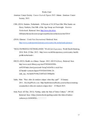 17
Works Cited
American Cancer Society. Cancer Facts & Figures 2015. Atlanta: American Cancer
Society; 2015.
CBS. (2014). Statistics Netherlands: 10 Percent of 18-24 Year-Olds Who Smoke are
Heavy Smokers, One Fifth of this Age Group are Overweight. Statistics
Netherlands. Retrieved from http://www.cbs.nl/en-
GB/menu/themas/dossiers/jongeren/publicaties/artikelen/archief/2014/
(2010). Glamour. Conde Nast International. Retrieved from
http://www.condenastinternational.com/country/the-netherlands/glamour/
"HEALTH PROFILE NETHERLANDS." World Life Expectancy. World Health Ranking,
2010. Web. 23 Mar. 2015. <http://www.worldlifeexpectancy.com/country-health-
profile/netherlands>.
OECD. (2012). Health at a Glance: Europe: 2012. OECD iLibrary. Retrieved from
http://www.oecd-ilibrary.org/sites/9789264183896-
en/02/05/index.html;jsessionid=5renq7m5a4l1b.x-oecd-live-
02?itemId=/content/chapter/9789264183896-24-
en&_csp_=bc3da9a79108c2160f7cb21300faa0fe
Sailor, Matt. "How often do smokers relapse when they quit?" 10 January
2011. HowStuffWorks.com.<http://health.howstuffworks.com/wellness/smoking-
cessation/how-often-do-smokers-relapse.htm> 23 March 2015.
Srah, Pavel. (03 Dec. 2013), “Getting under the Skin of Tattoo Cultures.” DW.DE.
Retrieved from <http://www.dw.de/getting-under-the-skin-of-tattoo-
cultures/a-16583850>.
 