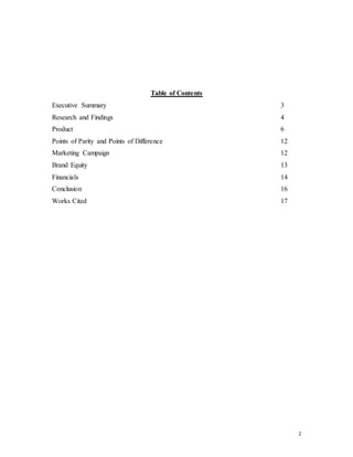 2
Table of Contents
Executive Summary 3
Research and Findings 4
Product 6
Points of Parity and Points of Difference 12
Marketing Campaign 12
Brand Equity 13
Financials 14
Conclusion 16
Works Cited 17
 