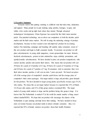 3
I. Executive Summary
Everyone knows that quitting smoking is a difficult task that takes time, dedication,
and support. Many people try to quit smoking using patches, lozenges, or gum, and
within a few weeks end up right back where they started. Through advanced
technological developments Urban Exposure has created the first flash tattoo nicotine
patch. Our patented technology sets us above our competitors in both the nicotine patch
market and the flash tattoo market. We will be using the marketing strategy of product
development, because we have created a new and improved product for an existing
market. Our marketing campaign and branding will quickly make consumers aware of
this new product and begin to build consumer loyalty. To promote our product we will
place advertisements in young adult magazines, create sponsorships for music festivals,
facebook advertisements, posters in train stations/bus stops, celebrity promotions, and
spotify/youtube advertisements. We have decided to price our product competitively with
current nicotine patches and current flash tattoos. This means that our product will cost
30 Euros for a pack of 14 patches of 21 mg, 30 Euros for a pack of 14 patches of 14 mg,
and 30 Euros for a pack of 7 patches of 7 mg. If consumers wish to customize their own
flash tattoo nicotine patches, it will cost an extra 7 euros per pack. We based our prices
off of the average price of competitor's nicotine patch boxes and the average price of
competitor's flash tattoo packages. Our target market is large and provides great demand
for this product. We have decided to target young adults, specifically women, ages 18-24,
who smoke, We chose this as our target market because it is reported that 33% of Dutch
18-24 year olds smoke, and 21% of that group smokes everyday(CBS). The target
market of young adult smokers is large and the problem facing this group is large. It is
known that The Netherlands is ranked #7 in the world for annual number of lung cancer
related deaths(WHO). We hope that our product will encourage the citizens of the
Netherlands to quit smoking and help lower their ranking. We have decided to focus
more on women because our product tends to attract a female consumer. Also, it is
reported that 85% of female smokers are positive about their health (Statistics
 