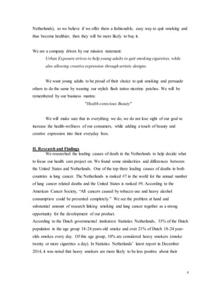 4
Netherlands), so we believe if we offer them a fashionable, easy way to quit smoking and
thus become healthier, then they will be more likely to buy it.
We are a company driven by our mission statement:
Urban Exposure strives to help young adults to quit smoking cigarettes, while
also allowing creative expression through artistic designs.
We want young adults to be proud of their choice to quit smoking and persuade
others to do the same by wearing our stylish flash tattoo nicotine patches. We will be
remembered by our business mantra:
"Health-conscious Beauty"
We will make sure that in everything we do, we do not lose sight of our goal to
increase the health-wellness of our consumers, while adding a touch of beauty and
creative expression into their everyday lives.
II. Research and Findings
We researched the leading causes of death in the Netherlands to help decide what
to focus our health care project on. We found some similarities and differences between
the United States and Netherlands. One of the top three leading causes of deaths in both
countries is lung cancer. The Netherlands is ranked #7 in the world for the annual number
of lung cancer related deaths and the United States is ranked #9. According to the
American Cancer Society, “All cancers caused by tobacco use and heavy alcohol
consumption could be prevented completely.” We see the problem at hand and
substantial amount of research linking smoking and lung cancer together as a strong
opportunity for the development of our product.
According to the Dutch governmental institution Statistics Netherlands, 33% of the Dutch
population in the age group 18-24 years-old smoke and over 21% of Dutch 18-24 year-
olds smokes every day. Of this age group, 10% are considered heavy smokers (smoke
twenty or more cigarettes a day). In Statistics Netherlands’ latest report in December
2014, it was noted that heavy smokers are more likely to be less positive about their
 