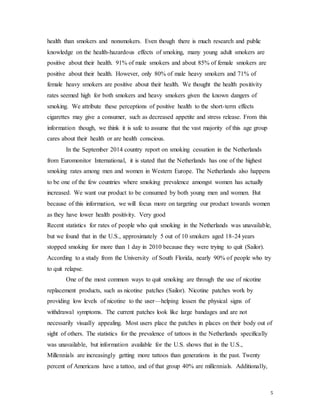 5
health than smokers and nonsmokers. Even though there is much research and public
knowledge on the health-hazardous effects of smoking, many young adult smokers are
positive about their health. 91% of male smokers and about 85% of female smokers are
positive about their health. However, only 80% of male heavy smokers and 71% of
female heavy smokers are positive about their health. We thought the health positivity
rates seemed high for both smokers and heavy smokers given the known dangers of
smoking. We attribute these perceptions of positive health to the short-term effects
cigarettes may give a consumer, such as decreased appetite and stress release. From this
information though, we think it is safe to assume that the vast majority of this age group
cares about their health or are health conscious.
In the September 2014 country report on smoking cessation in the Netherlands
from Euromonitor International, it is stated that the Netherlands has one of the highest
smoking rates among men and women in Western Europe. The Netherlands also happens
to be one of the few countries where smoking prevalence amongst women has actually
increased. We want our product to be consumed by both young men and women. But
because of this information, we will focus more on targeting our product towards women
as they have lower health positivity. Very good
Recent statistics for rates of people who quit smoking in the Netherlands was unavailable,
but we found that in the U.S., approximately 5 out of 10 smokers aged 18-24 years
stopped smoking for more than 1 day in 2010 because they were trying to quit (Sailor).
According to a study from the University of South Florida, nearly 90% of people who try
to quit relapse.
One of the most common ways to quit smoking are through the use of nicotine
replacement products, such as nicotine patches (Sailor). Nicotine patches work by
providing low levels of nicotine to the user—helping lessen the physical signs of
withdrawal symptoms. The current patches look like large bandages and are not
necessarily visually appealing. Most users place the patches in places on their body out of
sight of others. The statistics for the prevalence of tattoos in the Netherlands specifically
was unavailable, but information available for the U.S. shows that in the U.S.,
Millennials are increasingly getting more tattoos than generations in the past. Twenty
percent of Americans have a tattoo, and of that group 40% are millennials. Additionally,
 