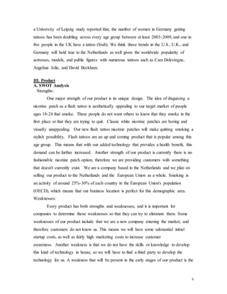 6
a University of Leipzig study reported that, the number of women in Germany getting
tattoos has been doubling across every age group between at least 2003-2009, and one in
five people in the UK have a tattoo (Srah). We think these trends in the U.S., U.K., and
Germany will hold true to the Netherlands as well given the worldwide popularity of
actresses, models, and public figures with numerous tattoos such as Cara Delevingne,
Angelina Jolie, and David Beckham.
III. Product
A. SWOT Analysis
  Strengths:
One major strength of our product is its unique design. The idea of disguising a
nicotine patch as a flash tattoo is aesthetically appealing to our target market of people
ages 18-24 that smoke. These people do not want others to know that they smoke in the
first place or that they are trying to quit. Classic white nicotine patches are boring and
visually unappealing. Our new flash tattoo nicotine patches will make quitting smoking a
stylish possibility. Flash tattoos are an up and coming product that is popular among this
age group. This means that with our added technology that provides a health benefit, this
demand can be further increased. Another strength of our product is currently there is no
fashionable nicotine patch option, therefore we are providing customers with something
that doesn't currently exist. We are a company based in the Netherlands and we plan on
selling our product to the Netherlands and the European Union as a whole. Smoking is
an activity of around 25%-30% of each country in the European Union's population
(OECD), which means that our business location is perfect for this demographic area.
Weaknesses:
Every product has both strengths and weaknesses, and it is important for
companies to determine those weaknesses so that they can try to eliminate them. Some
weaknesses of our product include that we are a new company entering the market, and
therefore customers do not know us. This means we will have some substantial initial
startup costs, as well as fairly high marketing costs to increase customer
awareness. Another weakness is that we do not have the skills or knowledge to develop
this kind of technology in house, so we will have to find a third party to develop the
technology for us. A weakness that will be present in the early stages of our product is the
 