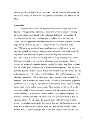 7
fact that we will have limited product assortment. We will design the flash tattoos and
offer a wide variety, but we will not allow personal customization until further into the
future.
Opportunities:
One reason why we chose this product and this particular target market was
because of the opportunities it presented. Lung cancer, which is caused by smoking, is
the second leading cause of death in the Netherlands Reference!. Our product will
hopefully decrease this number and help solve a problem that is very large and
current. Another opportunity is the increasing use of social media, especially since our
target market is between the ages of 18 and 24. Explain why somewhere in the
paper This age group consists of heavy social media users, which creates several
marketing channels for us to use. Communicating our product over social media will
help it seem more appealing and popular, which will help build our customer
base. Social media is also free and will help with our rising marketing costs. Another
opportunity is related to our competitive advantage, which is our design. There is
currently no aesthetically appealing nicotine patch on the market. Our design combined
with the nicotine patch technology sets us apart from our competitors. This will attract
customers because we offer a product that no other company does. It is reported that one
in three people ages 18-24 smokes in the Netherlands. This is 33% of people ages 18-24
(Statistics Netherlands). This is a large target market, especially when you look at the
European Union as a whole and see that around 25%-30% of each country’s' population
smokes(OECD). Smoking is a huge problem in the European Union, which is why lung
cancer is their second leading cause of death. These statistics provide us with another
opportunity, which is the the opportunity to partner with the government in order to
receive financing. The government finances almost all quit smoking campaigns, and
therefore a strategic partnership with them would allow us to raise money to fund our
marketing efforts. We will discuss the mutual benefits of this partnership in a later
section. Our product is aesthetically appealing to those ages 18-24 and by targeting this
group we can help them quit at a fairly young age. This will help them live longer,
healthier lives, as well as encourage them to raise their children as non-smokers. The
 