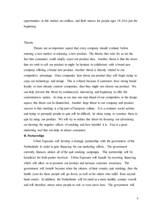 8
opportunities in this market are endless, and flash tattoos for people ages 18-24 is just the
beginning.
Threats:
Threats are an important aspect that every company should evaluate before
entering a new market or releasing a new product. The threats that exist for us are the
fact that consumers could simply reject our product idea. Another threat is that the stores
that we wish to sell our product in might be hesitant to collaborate with a brand new
company offering a brand new product. Another threat is directly related to our
competitive advantage. Once companies hear about our product they will begin trying to
copy our technology and design. This is a threat because if customers have strong brand
loyalty or trust already existent companies, then they might not choose our product. We
can help prevent this threat by continuously innovating and beginning to offer the
customization option. As long as we stay one step ahead of our competitors in the design
aspect, this threat can be diminished. Another large threat to our company and product
success is that smoking is a big part of European culture. It is a common social activity
and trying to persuade people to quit will be difficult, let alone trying to convince them to
quit by using our product. We will try to reduce this threat by focusing our advertising
on showing the negative effects of smoking and how harmful it is. Fear is a great
marketing tool that can help us attract consumers.
B. Partnerships
Urban Exposure will develop a strategic partnership with the government of the
Netherlands in order to gain financing for our marketing efforts. The government
currently finances almost all of the quit smoking campaigns. This partnership will be
beneficial for both parties involved. Urban Exposure will benefit by receiving financing,
which will allow us to promote our product and increase customer awareness. The
government will benefit because when the citizens of their country quit smoking, then the
health costs for these people will go down, as well as for others who suffer from second
hand smoke. In addition, the Netherlands will be rated as a more healthy country overall
and will therefore attract more people to visit or even move here. The government will
 
