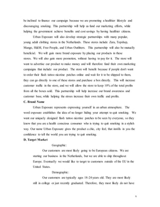 9
be inclined to finance our campaign because we are promoting a healthier lifestyle and
discouraging smoking. This partnership will help us fund our marketing efforts, while
helping the government achieve benefits and cost savings by having healthier citizens.
Urban Exposure will also develop strategic partnerships with many popular,
young adult clothing stores in the Netherlands. These stores include Zara, Topshop,
Mango, H&M, Free People, and Urban Outfitters. This partnership will also be mutually
beneficial. We will gain more brand exposure by placing our products in these
stores. We will also gain more promotion, without having to pay for it. The store will
want to advertise our product to make money and will therefore fund their own marketing
campaigns that include our product. The store will benefit because if people don't want
to order their flash tattoo nicotine patches online and wait for it to be shipped to them,
they can go directly to one of these stores and purchase a box directly. This will increase
customer traffic in the store, and we will allow the store to keep 10% of the total profits
from all the boxes sold. This partnership will help increase our brand awareness and
customer base, while helping the stroes increase their own traffic and profits.
C. Brand Name
Urban Exposure represents expressing yourself in an urban atmosphere. The
word exposure establishes the idea of no longer hiding your attempt to quit smoking. We
want our uniquely designed flash tattoo nicotine patches to be seen by everyone, so they
know that you are a health conscious consumer who is trying to quit smoking in a stylish
way. Our name Urban Exposure gives the product a chic, city feel, that instills in you the
confidence to tell the world you are trying to quit smoking.
D. Target Market
Geographic:
Our customers are most likely going to be European citizens. We are
starting our business in the Netherlands, but we are able to ship throughout
Europe. Eventually we would like to target to customers outside of the EU in the
United States.
Demographic:
Our customers are typically ages 18-24 years old. They are most likely
still in college or just recently graduated. Therefore, they most likely do not have
 