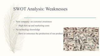 SWOT Analysis: Weaknesses
– New company- no customer awareness
– High start up and marketing costs
– No technology knowledge
– Have to outsource the production of our product
 