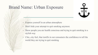 Brand Name: Urban Exposure
– Express yourself in an urban atmosphere
– Don't hide your attempt to quit smoking anymore
– Show people you are health conscious and trying to quit smoking in a
stylish way
– Chic, city feel, that instills in our consumers the confidence to tell the
world they are trying to quit smoking
 