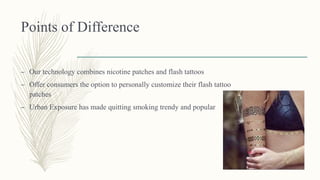 Points of Difference
– Our technology combines nicotine patches and flash tattoos
– Offer consumers the option to personally customize their flash tattoo
patches
– Urban Exposure has made quitting smoking trendy and popular
 