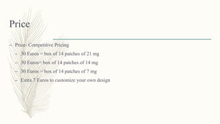 Price
– Price- Competitive Pricing
– 30 Euros = box of 14 patches of 21 mg
– 30 Euros= box of 14 patches of 14 mg
– 30 Euros = box of 14 patches of 7 mg
– Extra 7 Euros to customize your own design
 