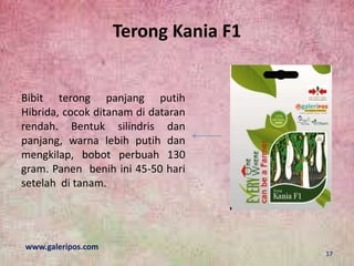 Terong Kania F1
Bibit terong panjang putih
Hibrida, cocok ditanam di dataran
rendah. Bentuk silindris dan
panjang, warna lebih putih dan
mengkilap, bobot perbuah 130
gram. Panen benih ini 45-50 hari
setelah di tanam.
www.galeripos.com
17
 
