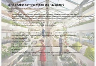 Vorteile Urban Farming, Mining and Aquaculture
Nutzung: Leerstehender Gebäude, Flachdächer auf Gewerbebauten und Wohnhäuser
Soziales:
Integrationsprojekt: Jung/alt, Behinderte, Arbeitslose, Migranten, Schulklassen, Kindergärten, Familiengrilltag, Yogagruppen…
Schafft Arbeitsplätze: in Sozial schwieriger Lage um arbeitslosen Menschen eine Beschäftigung zu bieten, Integration durch einsehbare Dachbegrünungen
Naturvermittlung: Pflanzenbau, Imkerei, Permakultur, Gemeinsame Erntetage, sinnvolle Freizeitaktivität
Schafft Bewusstsein für nachhaltige Produktion in Bürgernähe
Schafft Bewusstsein für Lebensmittelsicherheit; Stichwort TTIP
Sind großflächig einsetzbare Gestaltungselemente der Städte- und Landschaftsplaner
Wirtschaft:
Ausnutzung von Dachflächen: Regenwasserpuffer, Verschönerung der Umgebung, Unternehmen haben Zusatzeinkommen
Natürliche Klimaanlage für Städte, Abwärme Nutzung für Lebensmittelproduktion, Bindung von Staub und Luftschadstoffen
Kurze Wertschöpfungsketten
Stärkung der regionalen Wirtschaft
Biogene Abfallstoffe werden Vorort verwertet
Verbesserung der Luftschalldämmung durch größere Schwingungsträgheit der Gesamtfläche und gute Schalladsorption der Vegetation
Co2 Minderung
Längere Lebensdauer der Dachabdichtung durch Schutz vor UV-Strahlung, Temperaturdifferenzen, Hagelschlag und Krustenbildung
Kompostierung (Urban Mining) ist die Basis für Urban-Farming; der Kreislauf ist geschlossen
 