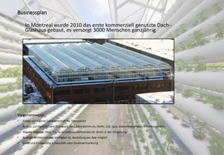 Businessplan
Vorgehensweise:
• Anbau auf eigener Landwirtschaft für Testzwecke
• Aufbau auf Flachdächern (Europark, Ikea, Messezentrum, Hofer, Lidl, Spar, Gewerbebetriebe) in Siedlungsnähe
• Abgabe Gemüse, Obst, Fische an Lebensmittelhandel od. direkt in der Umgebung
• Anzeige im Internet was Verfügbar ist, Bestellung per App möglich
• Ernte und Einlagerung in Geschäft oder Direktvermarktung
In Montreal wurde 2010 das erste kommerziell genutzte Dach-
Glashaus gebaut, es versorgt 3000 Menschen ganzjährig
 