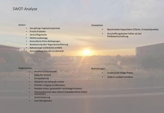 SWOT-Analyse
Stärken
• Ganzjährige Vegetationsperiode
• Frische Produkte
• Herkunftsgarantie
• Wetterunabhängig
• Kontrollierte Klima Bedingungen
• Bewässerung über Regenwasserfilterung
• Nahversorger (Lieferkette entfällt)
• Keine Kühlung (Harvest on demand)
Schwächen
• Beschränkte Kapazitäten (Fläche, Erntezeitpunkte)
• Anschaffungskosten höher als bei
Feldbewirtschaftung
Möglichkeiten
• Ansehen in Gesellschaft
• Echte Bio Schiene
• Kompostierung
• Abwärme von Gebäude nutzbar
• Ehrlicher Umgang mit Menschen
• Demeter Kultur; ganzheitlich nachhaltige Produkte
• Zusatzeinkommen über Imkerei (Hauptberufliche Imker)
und weitere
• Automatisierung
• Lean Management
Bedrohungen
• Großhandel billige Preise
• Andere Landwirtschaften
 