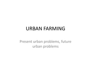 URBAN FARMING
Present urban problems, future
urban problems
 