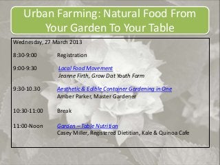 Urban Farming: Natural Food From
       Your Garden To Your Table
Wednesday, 27 March 2013

8:30-9:00      Registration

9:00-9:30      Local Food Movement
               Jeanne Firth, Grow Dat Youth Farm

9:30-10.30     Aesthetic & Edible Container Gardening in One
               Amber Parker, Master Gardener

10:30-11:00    Break

11:00-Noon     Garden – Table Nutrition
               Casey Miller, Registered Dietitian, Kale & Quinoa Cafe
 
