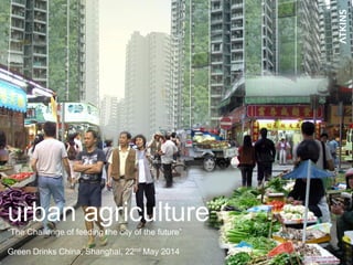 urban agriculture
“The Challenge of feeding the city of the future”
Green Drinks China, Shanghai, 22nd May 2014
 