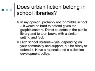 Does urban fiction belong in school libraries? In my opinion, probably not for middle school – it would be hard to defend given the graphic content. Direct students to the public library and to teen books with a similar setting and feel. High school libraries – yes, depending on your community and support, but be ready to defend it. Have a rationale and a collection development policy. 