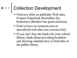 Collection Development Find new titles on publisher Web sites, Essence Paperback Bestsellers list, bookstores (Borders has good selection) Find reviews on Amazon.com or specialized web sites (see resource list). If you can’t buy the books for your school library, think about providing booklists and showing students how to find titles at the public library 