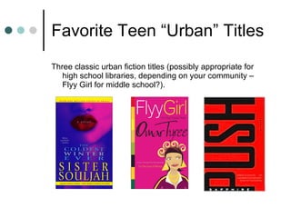 Favorite Teen “Urban” Titles Three classic urban fiction titles (possibly appropriate for high school libraries, depending on your community – Flyy Girl for middle school?).  