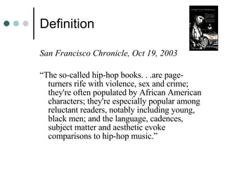 Definition San Francisco Chronicle, Oct 19, 2003 “ The so-called hip-hop books. . .are page- turners rife with violence, sex and crime; they're often populated by African American characters; they're especially popular among reluctant readers, notably including young, black men; and the language, cadences, subject matter and aesthetic evoke comparisons to hip-hop music.”  