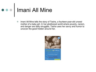 Imani All Mine Imani All Mine tells the story of Tasha, a fourteen-year-old unwed mother of a baby girl. In her ghettoized world where poverty, racism, and danger are daily struggles, Tasha uses her savvy and humor to uncover the good hidden around her.  