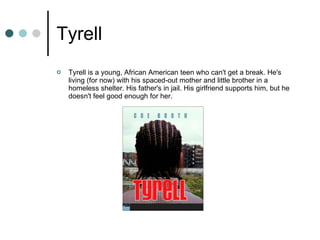 Tyrell Tyrell is a young, African American teen who can't get a break. He's living (for now) with his spaced-out mother and little brother in a homeless shelter. His father's in jail. His girlfriend supports him, but he doesn't feel good enough for her. 