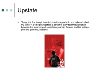 Upstate "Baby, the first thing I need to know from you is do you believe I killed my father?“ So begins Upstate, a powerful story told through letters between the incarcerated seventeen-year-old Antonio and his sixteen-year-old girlfriend, Natasha. 