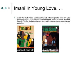 Imani In Young Love. . .  Every ACTION has a CONSEQUENCE. How high of a price are you willing to pay for that action? Five teenagers, Imani, Fatima, Bhriana, Tyler & Steven, individually & collectively discover the answer to that question. 