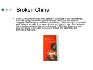 Broken China China Cup Cameron might miss school or fall asleep in class sometimes, but she's trying hard to be a good mother to Amina, her two-year-old daughter. When tragedy befalls the small family, China must quit school and work full-time to make ends meet. But the only place in town that's willing to hire a fourteen-year-old high-school dropout is Obsidian Queens, a strip club, and China is forced to make some difficult and potentially self-destructive decisions.  