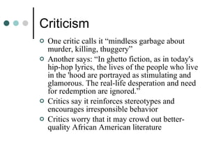 Criticism One critic calls it “mindless garbage about murder, killing, thuggery”  Another says: “In ghetto fiction, as in today's hip-hop lyrics, the lives of the people who live in the 'hood are portrayed as stimulating and glamorous. The real-life desperation and need for redemption are ignored.” Critics say it reinforces stereotypes and encourages irresponsible behavior  Critics worry that it may crowd out better-quality African American literature 