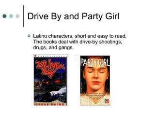 Drive By and Party Girl Latino characters, short and easy to read. The books deal with drive-by shootings, drugs, and gangs. 