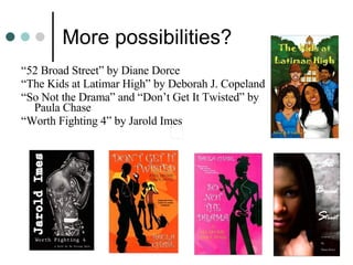 More possibilities?  “ 52 Broad Street” by Diane Dorce “ The Kids at Latimar High” by Deborah J. Copeland “ So Not the Drama” and “Don’t Get It Twisted” by Paula Chase  “ Worth Fighting 4” by Jarold Imes  