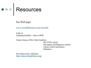 Resources See Web page:  www.teenlibrarian.com/streetlit Links to: Annotated booklist – titles at SFPL Library Success Wiki:  Other booklists My VOYA article Newspaper and Magazine Articles Library school dissertation Publishers New blog run by a librarian: http://www.streetfiction.org/ 