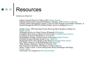 Resources Articles on Street Lit Library Journal Street Lit Takes a Hit  Library Journal   Selling Urban Fiction (article) Publisher’s Weekly, 1/06  Publisher's Weekly   Library School Dissertation: Street Lit Novels and Triangle-Area Public Libraries: A Search through the OPACS (Online Public Access Catalogs) Street  Lit   Seattle Times, 2005 Hip Hop Fiction Drawing More Readers to Black Lit  Seattle Times   Wikipedia article on Urban Fiction Wikepedia  Wikepedia   Columbia News Service Street Lit Goes Legit  Columbia News Service   E! Online 50 Cent in Da Books  G-Unit Books   Philadelphia Weekly column critical of the genre  Ghetto Fiction   Christian Science Monitor article  Gritty Street Lit   Washington Post: New Books in the Hood  Washington Post Article   NY Times: Street Lit with Publishing Cred  Street Lit   NPR: Readers Embrace "Ghetto Lit" Genre  NPR   San Francisco Chronicle: Hip Hop Lit is full of grit  [1]   Salon: Candy Licker: A best-selling book about cunnilingus and thugs.  Candy Licker   Newsweek: It's Gangsta Lit  Newsweek article   