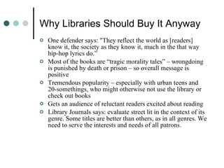 Why Libraries Should Buy It Anyway One defender says: "They reflect the world as [readers] know it, the society as they know it, much in the that way hip-hop lyrics do.” Most of the books are “tragic morality tales” – wrongdoing is punished by death or prison – so overall message is positive Tremendous popularity – especially with urban teens and 20-somethings, who might otherwise not use the library or check out books Gets an audience of reluctant readers excited about reading Library Journals says: evaluate street lit in the context of its genre. Some titles are better than others, as in all genres. We need to serve the interests and needs of all patrons. 