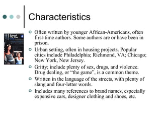 Characteristics Often written by younger African-Americans, often first-time authors. Some authors are or have been in prison.  Urban setting, often in housing projects. Popular cities include Philadelphia; Richmond, VA; Chicago; New York, New Jersey.  Gritty; include plenty of sex, drugs, and violence. Drug dealing, or “the game”, is a common theme. Written in the language of the streets, with plenty of slang and four-letter words. Includes many references to brand names, especially expensive cars, designer clothing and shoes, etc. 