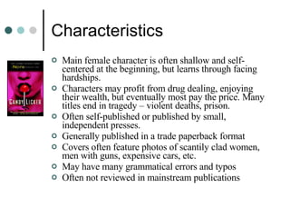 Characteristics Main female character is often shallow and self-centered at the beginning, but learns through facing hardships. Characters may profit from drug dealing, enjoying their wealth, but eventually most pay the price. Many titles end in tragedy – violent deaths, prison. Often self-published or published by small, independent presses. Generally published in a trade paperback format Covers often feature photos of scantily clad women, men with guns, expensive cars, etc. May have many grammatical errors and typos Often not reviewed in mainstream publications 