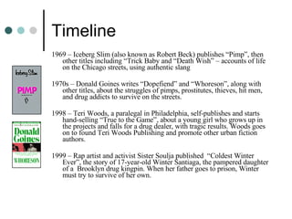 Timeline 1969 – Iceberg Slim (also known as Robert Beck) publishes “Pimp”, then other titles including “Trick Baby and “Death Wish” – accounts of life on the Chicago streets, using authentic slang 1970s – Donald Goines writes “Dopefiend” and “Whoreson”, along with other titles, about the struggles of pimps, prostitutes, thieves, hit men, and drug addicts to survive on the streets. 1998 – Teri Woods, a paralegal in Philadelphia, self-publishes and starts hand-selling “True to the Game”, about a young girl who grows up in the projects and falls for a drug dealer, with tragic results. Woods goes on to found Teri Woods Publishing and promote other urban fiction authors. 1999 – Rap artist and activist Sister Soulja published  “Coldest Winter Ever”, the story of 17-year-old Winter Santiaga, the pampered daughter of a  Brooklyn drug kingpin. When her father goes to prison, Winter must try to survive of her own. 