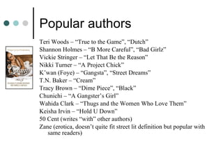 Popular authors Teri Woods – “True to the Game”, “Dutch” Shannon Holmes – “B More Careful”, “Bad Girlz” Vickie Stringer – “Let That Be the Reason” Nikki Turner – “A Project Chick” K’wan (Foye) – “Gangsta”, “Street Dreams” T.N. Baker – “Cream” Tracy Brown – “Dime Piece”, “Black” Chunichi – “A Gangster’s Girl” Wahida Clark – “Thugs and the Women Who Love Them” Keisha Irvin – “Hold U Down” 50 Cent (writes “with” other authors) Zane (erotica, doesn’t quite fit street lit definition but popular with same readers) 