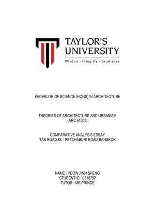 BACHELOR OF SCIENCE (HONS) IN ARCHITECTURE
THEORIES OF ARCHITECTURE AND URBANISM
(ARC 61303)
COMPARATIVE ANALYSIS ESSAY
TAR ROAD,KL - PETCHABURI ROAD,BANGKOK
NAME : YEOW JINN SHENG
STUDENT ID : 0318797
TUTOR : MR PRINCE
 