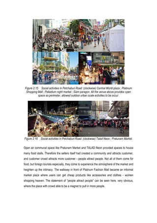 Figure 2.15 Social activities in Petchaburi Road: (clockwise) Central World plaza ; Platinum
Shopping Mall ; Palladium night market ; Siam paragon. All the venue above provides open
space as perimeter, allowed outdoor urban scale activities to be occur.
Figure 2.16 Social activities in Petchaburi Road: (clockwise) Talad Neon ; Pratunam Market.
Open air communal space like Pratunam Market and TALAD Neon provided spaces to house
many food stalls. Therefore the sellers itself had created a community and attracts customer,
and customer crowd attracts more customer - people attract people. Not all of them come for
food, but foreign tourists especially, they come to experience the atmosphere of the market and
heighten up the intimacy. The walkway in front of Platinum Fashion Mall became an informal
market place where users can get cheap products like accessories and clothes - women
shopping heaven. The statement of “people attract people” can be seen here, very obvious,
where the place with crowd able to be a magnet to pull in more people.
 