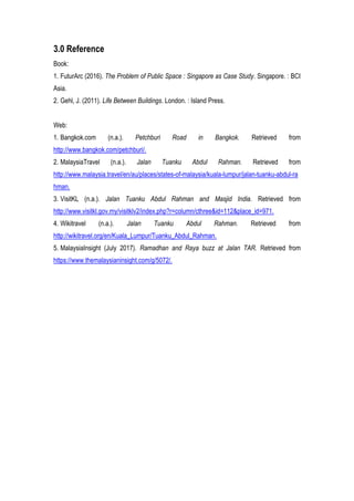 3.0 Reference
Book:
1. FuturArc (2016). The Problem of Public Space : Singapore as Case Study. Singapore. : BCI
Asia.
2. Gehl, J. (2011). Life Between Buildings. London. : Island Press.
Web:
1. Bangkok.com (n.a.). Petchburi Road in Bangkok. Retrieved from
http://www.bangkok.com/petchburi/.
2. MalaysiaTravel (n.a.). Jalan Tuanku Abdul Rahman. Retrieved from
http://www.malaysia.travel/en/au/places/states-of-malaysia/kuala-lumpur/jalan-tuanku-abdul-ra
hman.
3. VisitKL (n.a.). Jalan Tuanku Abdul Rahman and Masjid India. Retrieved from
http://www.visitkl.gov.my/visitklv2/index.php?r=column/cthree&id=112&place_id=971.
4. Wikitravel (n.a.). Jalan Tuanku Abdul Rahman. Retrieved from
http://wikitravel.org/en/Kuala_Lumpur/Tuanku_Abdul_Rahman.
5. MalaysiaInsight (July 2017). Ramadhan and Raya buzz at Jalan TAR. Retrieved from
https://www.themalaysianinsight.com/g/5072/.
 