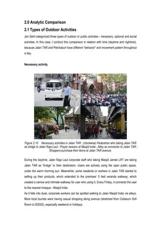 2.0 Analytic Comparison
2.1 Types of Outdoor Activities
Jan Gehl categorized three types of outdoor or public activities - necessary, optional and social
activities. In this case, I conduct this comparison in relation with time (daytime and nightime),
because Jalan TAR and Petchaburi have different “behavior” and movement pattern throughout
a day.
Necessary activity
Figure 2.10 Necessary activities in Jalan TAR : (clockwise) Pedestrian who taking Jalan TAR
as bridge to Jalan Raja Laut ; Prayer session at Masjid India ; Alley as connector to Jalan TAR ;
Shoppers purchase their items at Jalan TAR avenue.
During the daytime, Jalan Raja Laut corporate staff who taking Masjid Jamek LRT are taking
Jalan TAR as “bridge” to their destination. Users are actively using the open public space,
under the warm morning sun. Meanwhile, some residents or workers in Jalan TAR started to
setting up their products, which extended to the premises’ 5 feet veranda walkway, which
created a narrow and intimate walkway for user who using it. Every Friday, it connects the user
to the nearest mosque - Masjid India.
As it falls into dusk, corporate workers can be spotted walking to Jalan Masjid India via alleys.
More local tourists were having casual shopping along avenue (stretched from Coliseum Grill
Room to SOGO), especially weekend or holidays.
 