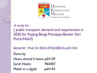 A study for :
( public transport demand and requirement in
2020 for Kajang-Bangi-Putrajaya-Bandar Seri
Putra-Nilai3)

lecturer : Prof. Dr. RIZA ATIQ ABDULLAH O.K
Done by
Hassn ahmed h hassn p64139
Sarah Hazim         P65407
Malek m a algadi    p64143
 