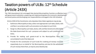 Taxation powers of ULBs: 12th Schedule
(Article 243X)
The 74th Amendment Act envisaged that elected Municipalities function as effective local
self-government institutions preparing and implementing plans for economic development
and social justice and discharging civic responsibilities envisaged in the 12th Schedule
Article 243X of the Constitution only stipulates that a State Legislature may,by law,
i. Authorize a Municipality to levy, collect and appropriate such taxes, duties, tolls
and fees in accordance with such procedure and subject to such limit;
ii. Assign to a Municipality such taxes, duties, tolls and fees levied and collected by
the State Government for such purposes and subject to such conditions and
limits;
iii. Provide for making such grants-in-aid to the Municipalities from the
consolidated Fund of the State and
iv. Provide for the constitution of such Funds for crediting all moneys received,
respectively, by or on behalf of the Municipalities and also for the withdrawal
of such moneys there from, as may be prescribed by law.
 